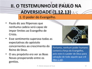 • Paulo diz aos filipenses que
nenhuma cadeia será capaz de
impor limites ao Evangelho de
Cristo.
• Esse sentimento superava todas as
expectativas do apóstolo
concernentes ao crescimento do
Reino de Deus.
• O seu propósito era ver as Boas
Novas prosperando entre os
gentios.
19Pr. Moisés Sampaio de Paula
1. O poder do Evangelho.
II. O TESTEMUNHO DE PAULO NA
ADVERSIDADE (1.12,13)
Portanto, nenhum poder humano
conterá a força do Evangelho,
pois este é o poder de Deus para
salvação de todo aquele que crê
(Rm 1.16).
Portanto, nenhum poder humano
conterá a força do Evangelho,
pois este é o poder de Deus para
salvação de todo aquele que crê
(Rm 1.16).
 