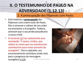 • Está implícita a preocupação dos
filipenses com o bem-estar de Paulo.
Eles o amavam e sabiam do seu ardor
em proclamar o Evangelho. Todavia,
achavam que a sua prisão prejudicaria
a causa cristã.
• O versículo 12 traz exatamente essa
conotação: "E quero, irmãos, que
saibais as coisas que me aconteceram
contribuíram para maior proveito do
evangelho". Para o apóstolo, seu
encarceramento contribuiu ainda mais
para o progresso da mensagem
evangélica (v.13). 20Pr. Moisés Sampaio de Paula
2. A preocupação dos filipenses com Paulo.
II. O TESTEMUNHO DE PAULO NA
ADVERSIDADE (1.12,13)
 