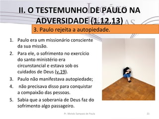 1. Paulo era um missionário consciente
da sua missão.
2. Para ele, o sofrimento no exercício
do santo ministério era
circunstancial e estava sob os
cuidados de Deus (v.19).
3. Paulo não manifestava autopiedade;
4. não precisava disso para conquistar
a compaixão das pessoas.
5. Sabia que a soberania de Deus faz do
sofrimento algo passageiro.
21Pr. Moisés Sampaio de Paula
3. Paulo rejeita a autopiedade.
II. O TESTEMUNHO DE PAULO NA
ADVERSIDADE (1.12,13)
 