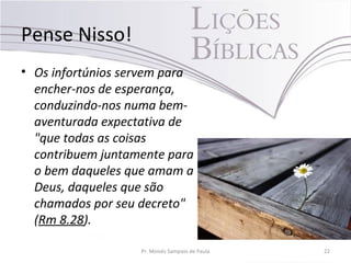 Pense Nisso!
• Os infortúnios servem para
encher-nos de esperança,
conduzindo-nos numa bem-
aventurada expectativa de
"que todas as coisas
contribuem juntamente para
o bem daqueles que amam a
Deus, daqueles que são
chamados por seu decreto"
(Rm 8.28).
Pr. Moisés Sampaio de Paula 22
 