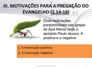 III. MOTIVAÇÕES PARA A PREGAÇÃO DO
EVANGELHO (1.14-18)
24Pr. Moisés Sampaio de Paula
Duas motivações
predominavam nas igrejas
da Ásia Menor onde o
apóstolo Paulo atuava. A
positiva e a negativa
1. A motivação positiva.
2. A motivação negativa.
 