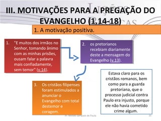 3. Os cristãos filipenses
foram estimulados a
anunciar o
Evangelho com total
destemor e
coragem.
3. Os cristãos filipenses
foram estimulados a
anunciar o
Evangelho com total
destemor e
coragem.
25Pr. Moisés Sampaio de Paula
1. A motivação positiva.
III. MOTIVAÇÕES PARA A PREGAÇÃO DO
EVANGELHO (1.14-18)
Estava claro para os
cristãos romanos, bem
como para a guarda
pretoriana, que o
processo judicial contra
Paulo era injusto, porque
ele não havia cometido
crime algum.
1. "E muitos dos irmãos no
Senhor, tomando ânimo
com as minhas prisões,
ousam falar a palavra
mais confiadamente,
sem temor" (v.14).
1. "E muitos dos irmãos no
Senhor, tomando ânimo
com as minhas prisões,
ousam falar a palavra
mais confiadamente,
sem temor" (v.14).
2. os pretorianos
recebiam diariamente
deste a mensagem do
Evangelho (v.13).
2. os pretorianos
recebiam diariamente
deste a mensagem do
Evangelho (v.13).
 