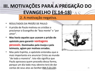 • RESULTADOS DA PRISÃO DE PAULO
• A prisão de Paulo motivou os cristãos a
proclamar o Evangelho de "boa mente" e "por
amor".
• Mas havia aqueles que usavam a prisão do
apóstolo para garantir vantagens
pessoais. Dominados pela inveja e pela
teimosia, agiam por motivos errados.
• Mas pelo Espírito, o apóstolo entendeu que o
mais importante era anunciar Cristo ao mundo
"de toda a maneira". Isto não significa que
Paulo aprovava quem procedia dessa forma,
porque um dia todo mau obreiro terá de dar
contas de seus atos ao Senhor (Mt 7.21-23). 26Pr. Moisés Sampaio de Paula
2. A motivação negativa.
III. MOTIVAÇÕES PARA A PREGAÇÃO DO
EVANGELHO (1.14-18)
 