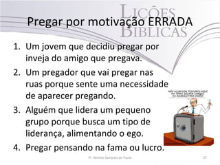Pregar por motivação ERRADA
1. Um jovem que decidiu pregar por
inveja do amigo que pregava.
2. Um pregador que vai pregar nas
ruas porque sente uma necessidade
de aparecer pregando.
3. Alguém que lidera um pequeno
grupo porque busca um tipo de
liderança, alimentando o ego.
4. Pregar pensando na fama ou lucro.
Pr. Moisés Sampaio de Paula 27
 