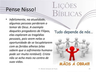 Pense Nisso!
• Infelizmente, na atualidade,
algumas pessoas perderam o
temor de Deus. A exemplo
daqueles pregadores de Filipos,
elas exploram as tragédias
pessoais, pois veem nelas a
oportunidade de se locupletarem
com as feridas alheias (elas
sabem que o sofrimento humano
pode ser muito rentável). Cristo
não se acha mais no centro de
suas vidas.
Pr. Moisés Sampaio de Paula 28
 