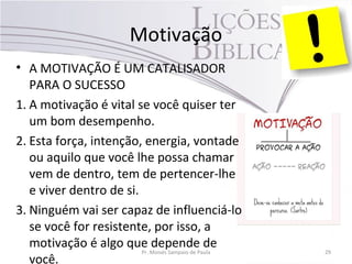 Motivação
• A MOTIVAÇÃO É UM CATALISADOR
PARA O SUCESSO
1. A motivação é vital se você quiser ter
um bom desempenho.
2. Esta força, intenção, energia, vontade
ou aquilo que você lhe possa chamar
vem de dentro, tem de pertencer-lhe
e viver dentro de si.
3. Ninguém vai ser capaz de influenciá-lo
se você for resistente, por isso, a
motivação é algo que depende de
você.
Pr. Moisés Sampaio de Paula 29
 