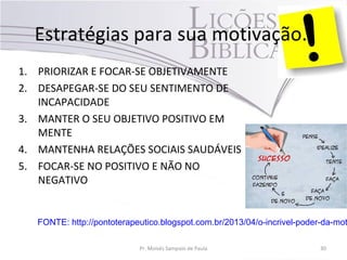 Estratégias para sua motivação.
1. PRIORIZAR E FOCAR-SE OBJETIVAMENTE
2. DESAPEGAR-SE DO SEU SENTIMENTO DE
INCAPACIDADE
3. MANTER O SEU OBJETIVO POSITIVO EM
MENTE
4. MANTENHA RELAÇÕES SOCIAIS SAUDÁVEIS
5. FOCAR-SE NO POSITIVO E NÃO NO
NEGATIVO
Pr. Moisés Sampaio de Paula 30
FONTE: http://pontoterapeutico.blogspot.com.br/2013/04/o-incrivel-poder-da-mot
 