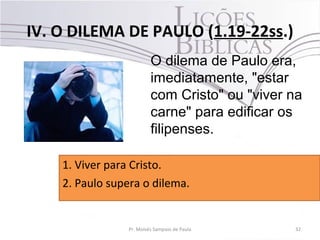 IV. O DILEMA DE PAULO (1.19-22ss.)
32Pr. Moisés Sampaio de Paula
O dilema de Paulo era,
imediatamente, "estar
com Cristo" ou "viver na
carne" para edificar os
filipenses.
1. Viver para Cristo.
2. Paulo supera o dilema.
 
