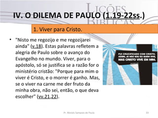 • "Nisto me regozijo e me regozijarei
ainda" (v.18). Estas palavras refletem a
alegria de Paulo sobre o avanço do
Evangelho no mundo. Viver, para o
apóstolo, só se justifica se a razão for o
ministério cristão: "Porque para mim o
viver é Cristo, e o morrer é ganho. Mas,
se o viver na carne me der fruto da
minha obra, não sei, então, o que deva
escolher" (vv.21,22).
33Pr. Moisés Sampaio de Paula
1. Viver para Cristo.
IV. O DILEMA DE PAULO (1.19-22ss.)
 