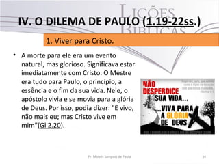 • A morte para ele era um evento
natural, mas glorioso. Significava estar
imediatamente com Cristo. O Mestre
era tudo para Paulo, o princípio, a
essência e o fim da sua vida. Nele, o
apóstolo vivia e se movia para a glória
de Deus. Por isso, podia dizer: "E vivo,
não mais eu; mas Cristo vive em
mim"(Gl 2.20).
34Pr. Moisés Sampaio de Paula
1. Viver para Cristo.
IV. O DILEMA DE PAULO (1.19-22ss.)
 