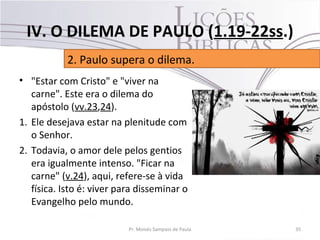 • "Estar com Cristo" e "viver na
carne". Este era o dilema do
apóstolo (vv.23,24).
1. Ele desejava estar na plenitude com
o Senhor.
2. Todavia, o amor dele pelos gentios
era igualmente intenso. "Ficar na
carne" (v.24), aqui, refere-se à vida
física. Isto é: viver para disseminar o
Evangelho pelo mundo.
35Pr. Moisés Sampaio de Paula
2. Paulo supera o dilema.
IV. O DILEMA DE PAULO (1.19-22ss.)
 