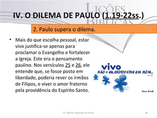 • Mais do que escolha pessoal, estar
vivo justifica-se apenas para
proclamar o Evangelho e fortalecer
a Igreja. Este era o pensamento
paulino. Nos versículos 25 e 26, ele
entende que, se fosse posto em
liberdade, poderia rever os irmãos
de Filipos, e viver o amor fraterno
pela providência do Espírito Santo.
36Pr. Moisés Sampaio de Paula
2. Paulo supera o dilema.
IV. O DILEMA DE PAULO (1.19-22ss.)
 