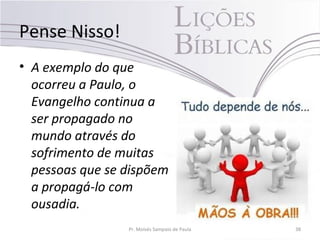 Pense Nisso!
• A exemplo do que
ocorreu a Paulo, o
Evangelho continua a
ser propagado no
mundo através do
sofrimento de muitas
pessoas que se dispõem
a propagá-lo com
ousadia.
Pr. Moisés Sampaio de Paula 38
 