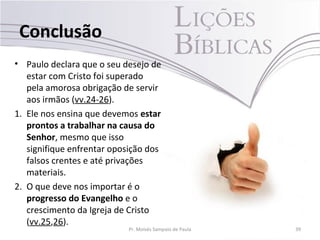 Conclusão
• Paulo declara que o seu desejo de
estar com Cristo foi superado
pela amorosa obrigação de servir
aos irmãos (vv.24-26).
1. Ele nos ensina que devemos estar
prontos a trabalhar na causa do
Senhor, mesmo que isso
signifique enfrentar oposição dos
falsos crentes e até privações
materiais.
2. O que deve nos importar é o
progresso do Evangelho e o
crescimento da Igreja de Cristo
(vv.25,26).
Pr. Moisés Sampaio de Paula 39
 