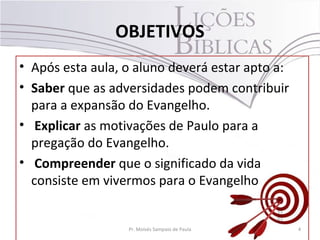 OBJETIVOS
• Após esta aula, o aluno deverá estar apto a:
• Saber que as adversidades podem contribuir
para a expansão do Evangelho.
• Explicar as motivações de Paulo para a
pregação do Evangelho.
• Compreender que o significado da vida
consiste em vivermos para o Evangelho
4Pr. Moisés Sampaio de Paula
 