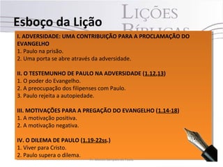 I. ADVERSIDADE: UMA CONTRIBUIÇÃO PARA A PROCLAMAÇÃO DO
EVANGELHO
1. Paulo na prisão.
2. Uma porta se abre através da adversidade.
II. O TESTEMUNHO DE PAULO NA ADVERSIDADE (1.12,13)
1. O poder do Evangelho.
2. A preocupação dos filipenses com Paulo.
3. Paulo rejeita a autopiedade.
III. MOTIVAÇÕES PARA A PREGAÇÃO DO EVANGELHO (1.14-18)
1. A motivação positiva.
2. A motivação negativa.
IV. O DILEMA DE PAULO (1.19-22ss.)
1. Viver para Cristo.
2. Paulo supera o dilema.
I. ADVERSIDADE: UMA CONTRIBUIÇÃO PARA A PROCLAMAÇÃO DO
EVANGELHO
1. Paulo na prisão.
2. Uma porta se abre através da adversidade.
II. O TESTEMUNHO DE PAULO NA ADVERSIDADE (1.12,13)
1. O poder do Evangelho.
2. A preocupação dos filipenses com Paulo.
3. Paulo rejeita a autopiedade.
III. MOTIVAÇÕES PARA A PREGAÇÃO DO EVANGELHO (1.14-18)
1. A motivação positiva.
2. A motivação negativa.
IV. O DILEMA DE PAULO (1.19-22ss.)
1. Viver para Cristo.
2. Paulo supera o dilema.
Esboço da Lição
6Pr. Moisés Sampaio de Paula
 