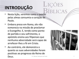 • Nesta lição, veremos como a paixão
pelas almas consumia o coração de
Paulo.
• Embora preso em Roma, ele não
esmorecia na missão de proclamar
o Evangelho. E, tendo como ponto
de partida o seu sofrimento, o
apóstolo ensina aos filipenses que
nenhuma adversidade será capaz de
arrefecer-lhes a fé em Cristo.
• Ao contrário, ele demonstra o
quanto as suas adversidades foram
positivas ao progresso do Reino de
Deus. 7Pr. Moisés Sampaio de Paula
INTRODUÇÃO
 