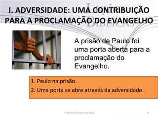 I. ADVERSIDADE: UMA CONTRIBUIÇÃO
PARA A PROCLAMAÇÃO DO EVANGELHO
9Pr. Moisés Sampaio de Paula
A prisão de Paulo foi
uma porta aberta para a
proclamação do
Evangelho.
1. Paulo na prisão.
2. Uma porta se abre através da adversidade.
 