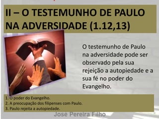 II – O TESTEMUNHO DE PAULO
NA ADVERSIDADE (1.12,13)
1. O poder do Evangelho.
2. A preocupação dos filipenses com Paulo.
3. Paulo rejeita a autopiedade.
O testemunho de Paulo
na adversidade pode ser
observado pela sua
rejeição a autopiedade e a
sua fé no poder do
Evangelho.
 