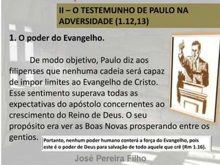 II – O TESTEMUNHO DE PAULO NA
ADVERSIDADE (1.12,13)
1. O poder do Evangelho.
De modo objetivo, Paulo diz aos
filipenses que nenhuma cadeia será capaz
de impor limites ao Evangelho de Cristo.
Esse sentimento superava todas as
expectativas do apóstolo concernentes ao
crescimento do Reino de Deus. O seu
propósito era ver as Boas Novas prosperando entre os
gentios. Portanto, nenhum poder humano conterá a força do Evangelho, pois
este é o poder de Deus para salvação de todo aquele que crê (Rm 1.16).
 