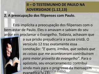 II – O TESTEMUNHO DE PAULO NA
ADVERSIDADE (1.12,13)
2. A preocupação dos filipenses com Paulo.
Está implícita a preocupação dos filipenses com o
bem-estar de Paulo. Eles o amavam e sabiam do seu
ardor em proclamar o Evangelho. Todavia, achavam que
a sua prisão prejudicaria a causa cristã. O
versículo 12 traz exatamente essa
conotação: “E quero, irmãos, que saibais que
as coisas que me aconteceram contribuíram
para maior proveito do evangelho”. Para o
apóstolo, seu encarceramento contribui
ainda mais para o progresso da mensagem
evangélica (v.13).
 