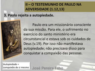 II – O TESTEMUNHO DE PAULO NA
ADVERSIDADE (1.12,13)
3. Paulo rejeita a autopiedade.
Paulo era um missionário consciente
da sua missão. Para ele, o sofrimento no
exercício do santo ministério era
circunstancial e estava sob os cuidados de
Deus (v.19). Por isso não manifestava
autopiedade; não precisava disso para
conquistar a compaixão das pessoas.
Autopiedade =
compaixão de si mesmo
 