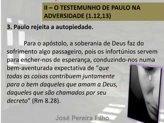 II – O TESTEMUNHO DE PAULO NA
ADVERSIDADE (1.12,13)
3. Paulo rejeita a autopiedade.
Para o apóstolo, a soberania de Deus faz do
sofrimento algo passageiro, pois os infortúnios servem
para encher-nos de esperança, conduzindo-nos numa
bem-aventurada expectativa de “que
todas as coisas contribuem juntamente
para o bem daqueles que amam a Deus,
daqueles que são chamados por seu
decreto” (Rm 8.28).
 