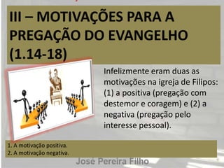 III – MOTIVAÇÕES PARA A
PREGAÇÃO DO EVANGELHO
(1.14-18)
1. A motivação positiva.
2. A motivação negativa.
Infelizmente eram duas as
motivações na igreja de Filipos:
(1) a positiva (pregação com
destemor e coragem) e (2) a
negativa (pregação pelo
interesse pessoal).
 