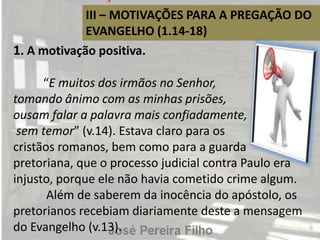 III – MOTIVAÇÕES PARA A PREGAÇÃO DO
EVANGELHO (1.14-18)
1. A motivação positiva.
“E muitos dos irmãos no Senhor,
tomando ânimo com as minhas prisões,
ousam falar a palavra mais confiadamente,
sem temor” (v.14). Estava claro para os
cristãos romanos, bem como para a guarda
pretoriana, que o processo judicial contra Paulo era
injusto, porque ele não havia cometido crime algum.
Além de saberem da inocência do apóstolo, os
pretorianos recebiam diariamente deste a mensagem
do Evangelho (v.13).
 