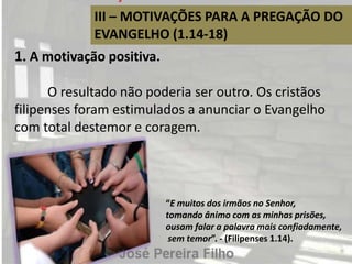 III – MOTIVAÇÕES PARA A PREGAÇÃO DO
EVANGELHO (1.14-18)
1. A motivação positiva.
O resultado não poderia ser outro. Os cristãos
filipenses foram estimulados a anunciar o Evangelho
com total destemor e coragem.
“E muitos dos irmãos no Senhor,
tomando ânimo com as minhas prisões,
ousam falar a palavra mais confiadamente,
sem temor”. - (Filipenses 1.14).
 
