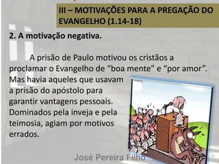III – MOTIVAÇÕES PARA A PREGAÇÃO DO
EVANGELHO (1.14-18)
2. A motivação negativa.
A prisão de Paulo motivou os cristãos a
proclamar o Evangelho de “boa mente” e “por amor”.
Mas havia aqueles que usavam
a prisão do apóstolo para
garantir vantagens pessoais.
Dominados pela inveja e pela
teimosia, agiam por motivos
errados.
 
