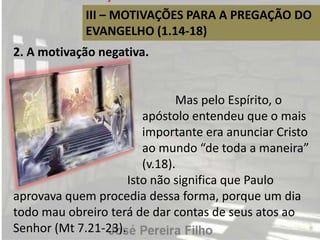 III – MOTIVAÇÕES PARA A PREGAÇÃO DO
EVANGELHO (1.14-18)
2. A motivação negativa.
Mas pelo Espírito, o
apóstolo entendeu que o mais
importante era anunciar Cristo
ao mundo “de toda a maneira”
(v.18).
Isto não significa que Paulo
aprovava quem procedia dessa forma, porque um dia
todo mau obreiro terá de dar contas de seus atos ao
Senhor (Mt 7.21-23).
 