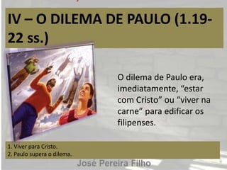 IV – O DILEMA DE PAULO (1.19-
22 ss.)
1. Viver para Cristo.
2. Paulo supera o dilema.
O dilema de Paulo era,
imediatamente, “estar
com Cristo” ou “viver na
carne” para edificar os
filipenses.
 