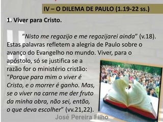 IV – O DILEMA DE PAULO (1.19-22 ss.)
1. Viver para Cristo.
“Nisto me regozijo e me regozijarei ainda” (v.18).
Estas palavras refletem a alegria de Paulo sobre o
avanço do Evangelho no mundo. Viver, para o
apóstolo, só se justifica se a
razão for o ministério cristão:
“Porque para mim o viver é
Cristo, e o morrer é ganho. Mas,
se o viver na carne me der fruto
da minha obra, não sei, então,
o que deva escolher” (vv.21,22).
 