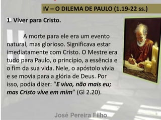 IV – O DILEMA DE PAULO (1.19-22 ss.)
1. Viver para Cristo.
A morte para ele era um evento
natural, mas glorioso. Significava estar
imediatamente com Cristo. O Mestre era
tudo para Paulo, o princípio, a essência e
o fim da sua vida. Nele, o apóstolo vivia
e se movia para a glória de Deus. Por
isso, podia dizer: “E vivo, não mais eu;
mas Cristo vive em mim” (Gl 2.20).
 