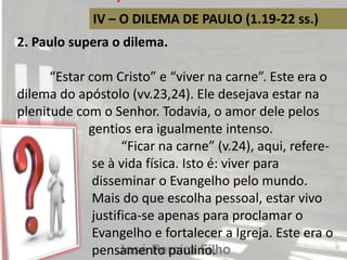 IV – O DILEMA DE PAULO (1.19-22 ss.)
2. Paulo supera o dilema.
“Estar com Cristo” e “viver na carne”. Este era o
dilema do apóstolo (vv.23,24). Ele desejava estar na
plenitude com o Senhor. Todavia, o amor dele pelos
gentios era igualmente intenso.
“Ficar na carne” (v.24), aqui, refere-
se à vida física. Isto é: viver para
disseminar o Evangelho pelo mundo.
Mais do que escolha pessoal, estar vivo
justifica-se apenas para proclamar o
Evangelho e fortalecer a Igreja. Este era o
pensamento paulino.
 