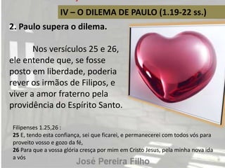 IV – O DILEMA DE PAULO (1.19-22 ss.)
2. Paulo supera o dilema.
Nos versículos 25 e 26,
ele entende que, se fosse
posto em liberdade, poderia
rever os irmãos de Filipos, e
viver a amor fraterno pela
providência do Espírito Santo.
Filipenses 1.25,26 :
25 E, tendo esta confiança, sei que ficarei, e permanecerei com todos vós para
proveito vosso e gozo da fé,
26 Para que a vossa glória cresça por mim em Cristo Jesus, pela minha nova ida
a vós
 