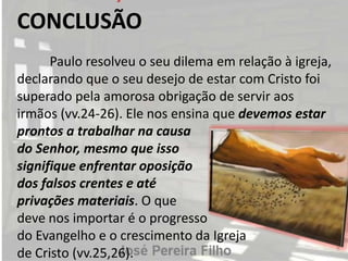 CONCLUSÃO
Paulo resolveu o seu dilema em relação à igreja,
declarando que o seu desejo de estar com Cristo foi
superado pela amorosa obrigação de servir aos
irmãos (vv.24-26). Ele nos ensina que devemos estar
prontos a trabalhar na causa
do Senhor, mesmo que isso
signifique enfrentar oposição
dos falsos crentes e até
privações materiais. O que
deve nos importar é o progresso
do Evangelho e o crescimento da Igreja
de Cristo (vv.25,26).
 