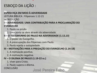 ESBOÇO DA LIÇÃO :
ESPERANÇA EM MEIO À ADVERSIDADE
LEITURA BÍBLICA : Filipenses 1.12-21
INTRODUÇÃO
I – ADVERSIDADE: UMA CONTRIBUIÇÃO PARA A PROCLAMAÇÃO DO
EVANGELHO
1. Paulo na prisão.
2. Uma porta se abre através da adversidade.
II – O TESTEMUNHO DE PAULO NA ADVERSIDADE (1.12,13)
1. O poder do Evangelho.
2. A preocupação dos filipenses com Paulo.
3. Paulo rejeita a autopiedade.
III – MOTIVAÇÕES PARA A PREGAÇÃO DO EVANGELHO (1.14-18)
1. A motivação positiva.
2. A motivação negativa.
IV – O DILEMA DE PAULO (1.19-22 ss.)
1. Viver para Cristo.
2. Paulo supera o dilema.
CONCLUSÃO
 