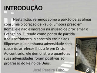 INTRODUÇÃO
Nesta lição, veremos como a paixão pelas almas
consumia o coração de Paulo. Embora preso em
Roma, ele não esmorecia na missão de proclamar o
Evangelho. E, tendo como ponto de partida
o seu sofrimento, o apóstolo ensina aos
filipenses que nenhuma adversidade será
capaz de arrefecer-lhes a fé em Cristo.
Ao contrário, ele demonstra o quanto as
suas adversidades foram positivas ao
progresso do Reino de Deus.
 