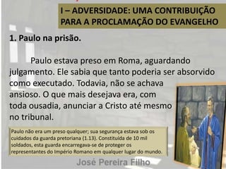 I – ADVERSIDADE: UMA CONTRIBUIÇÃO
PARA A PROCLAMAÇÃO DO EVANGELHO
1. Paulo na prisão.
Paulo estava preso em Roma, aguardando
julgamento. Ele sabia que tanto poderia ser absorvido
como executado. Todavia, não se achava
ansioso. O que mais desejava era, com
toda ousadia, anunciar a Cristo até mesmo
no tribunal.
Paulo não era um preso qualquer; sua segurança estava sob os
cuidados da guarda pretoriana (1.13). Constituída de 10 mil
soldados, esta guarda encarregava-se de proteger os
representantes do Império Romano em qualquer lugar do mundo.
 
