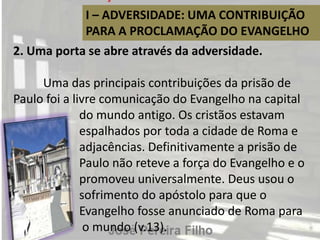 I – ADVERSIDADE: UMA CONTRIBUIÇÃO
PARA A PROCLAMAÇÃO DO EVANGELHO
2. Uma porta se abre através da adversidade.
Uma das principais contribuições da prisão de
Paulo foi a livre comunicação do Evangelho na capital
do mundo antigo. Os cristãos estavam
espalhados por toda a cidade de Roma e
adjacências. Definitivamente a prisão de
Paulo não reteve a força do Evangelho e o
promoveu universalmente. Deus usou o
sofrimento do apóstolo para que o
Evangelho fosse anunciado de Roma para
o mundo (v.13).
 