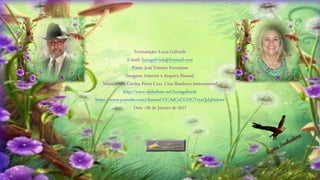 Formatação: Luzia Gabriele
E-mail: luziagabriele@hotmail.com
Poeta: José Ernesto Ferraresso
Imagens: Internet e Arquivo Pessoal
Música: 101 Cordas Piove Ciao, Ciao Bambino Instrumental
http://www.slideshare.net/luziagabriele
https://www.youtube.com/channel/UCAdCeCGHGTxtxQskjl4zkow
Data : 06 de Janeiro de 2017
 