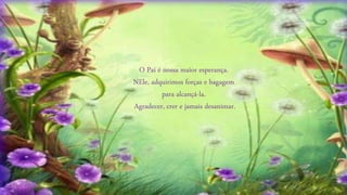 O Pai é nossa maior esperança.
NEle, adquirimos forças e bagagem
para alcançá-la.
Agradecer, crer e jamais desanimar.
 