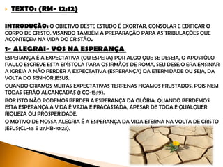  TEXTO: (RM- 12:12)
INTRODUÇÃO: O objetivo deste estudo é exortar, consolar e edificar o corpo de
Cristo, visando também a preparação para as tribulações que acontecem na vida
do cristão.
1- ALEGRAI- VOS NA ESPERANÇA
Esperança é a expectativa (ou espera) por algo que se deseja. O Apóstolo Paulo
escreve esta epístola para os irmãos de Roma, seu desejo era ensinar a igreja a não
perder a expectativa (esperança) da eternidade ou seja, da volta do Senhor Jesus.
Quando criamos muitas expectativas terrenas ficamos frustrados, pois nem todas
serão alcançadas (1 Co-15:19). Por isso não podemos perder a esperança da glória,
quando perdemos esta esperança a vida é vazia e fracassada, apesar de toda
riqueza ou prosperidade.
O motivo de nossa alegria é a esperança da vida eterna na volta de Cristo Jesus(Cl-
1:5 e 27,Hb-10:23).
 