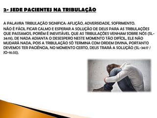 2- SEDE PACIENTES NA TRIBULAÇÃO
A palavra tribulação significa: aflição, adversidade, sofrimento.
Não é fácil ficar calmo e esperar a solução de Deus para as tribulações que
passamos. Porém é inevitável que as tribulações venham sobre nós (Sl-34:19), de
nada adianta o desespero neste momento tão difícil, ele não mudará nada, pois a
tribulação só termina com ordem Divina, devemos ter paciência, no momento certo,
Deus trará a solução (Sl-34:17 / Jo-16:33 e At-14:22).
 