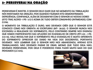 3- PERSEVERAI NA ORAÇÃO
Perseverar é insistir, o Senhor Deus quer que no momento da tribulação, bem como
em toda a nossa vida, nós insistamos em oração, pois quando fazemos isto
demonstramos: dependência, confiança, devoção etc... Além de desabafarmos com
o Senhor as nossas dores (Isto traz alívio- 1 Pe- 5:7 / Fp- 4:6) e acima de tudo obter
comunhão (intimidade) com ele.
O momento da tribulação é duro, mas devemos crer que o Senhor está conosco
como nos orienta as escrituras (Mt- 28:20). O Senhor nunca nos escondeu a
realidade do sofrimento, pelo contrário sempre nos ensinou que somos participantes
das aflições do evangelho de Cristo (Fp-1:29 ; 1 Pe-4:12-14), vale ressaltar que o
sofrimento pelo evangelho é muito diferente do sofrimento opressor do diabo na
vida dos descrentes, portanto, devemos nos lembrar, que o Senhor não nos
abandonou, apenas está trabalhando. Não devemos parar de orar, mesmo que
tudo diga não, devemos perseverar, pois Deus é poderoso para fazer muito mais do
que pensamos (Lc-8:15).
 
