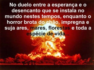 No duelo entre a esperança e o desencanto que se instala no mundo nestes tempos, enquanto o horror brota do chão, impregna e suja ares,  mares, florestas  e toda a  espécie de vida... 