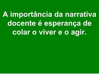 A importância da narrativa docente é esperança de colar o viver e o agir. 