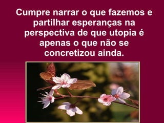 Cumpre narrar o que fazemos e partilhar esperanças na perspectiva de que utopia é apenas o que não se concretizou ainda. 